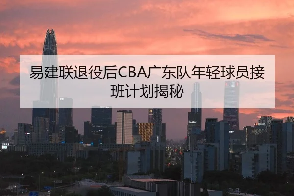 易建联退役后CBA广东队年轻球员接班计划揭秘